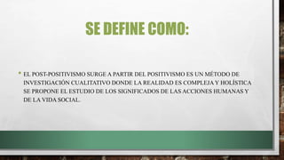 SE DEFINE COMO:
• EL POST-POSITIVISMO SURGE A PARTIR DEL POSITIVISMO ES UN MÉTODO DE
INVESTIGACIÓN CUALITATIVO DONDE LA REALIDAD ES COMPLEJA Y HOLÍSTICA
SE PROPONE EL ESTUDIO DE LOS SIGNIFICADOS DE LAS ACCIONES HUMANAS Y
DE LA VIDA SOCIAL.
 