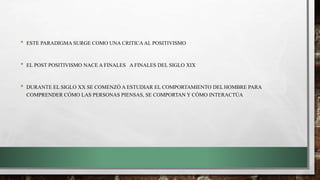 • ESTE PARADIGMA SURGE COMO UNA CRITICAAL POSITIVISMO
• EL POST POSITIVISMO NACE A FINALES A FINALES DEL SIGLO XIX
• DURANTE EL SIGLO XX SE COMENZÓ A ESTUDIAR EL COMPORTAMIENTO DEL HOMBRE PARA
COMPRENDER CÓMO LAS PERSONAS PIENSAS, SE COMPORTAN Y CÓMO INTERACTÚA
 