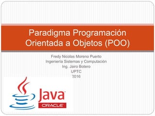Fredy Nicolas Moreno Puerto
Ingeniería Sistemas y Computación
Ing. Jairo Botero
UPTC
2016
Paradigma Programación
Orientada a Objetos (POO)
 