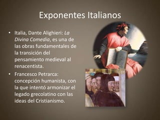 Exponentes Italianos
• Italia, Dante Alighieri: La
  Divina Comedia, es una de
  las obras fundamentales de
  la transición del
  pensamiento medieval al
  renacentista.
• Francesco Petrarca:
  concepción humanista, con
  la que intentó armonizar el
  legado grecolatino con las
  ideas del Cristianismo.
 