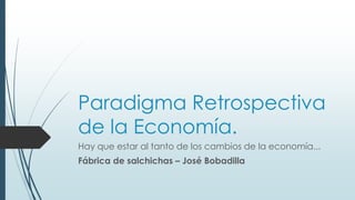 Paradigma Retrospectiva
de la Economía.
Hay que estar al tanto de los cambios de la economía...
Fábrica de salchichas – José Bobadilla
 
