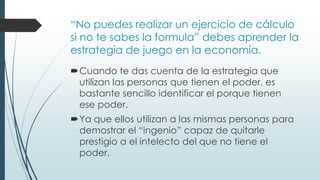 “No puedes realizar un ejercicio de cálculo
si no te sabes la formula” debes aprender la
estrategia de juego en la economía.
Cuando te das cuenta de la estrategia que
utilizan las personas que tienen el poder, es
bastante sencillo identificar el porque tienen
ese poder.
Ya que ellos utilizan a las mismas personas para
demostrar el “ingenio” capaz de quitarle
prestigio a el intelecto del que no tiene el
poder.
 