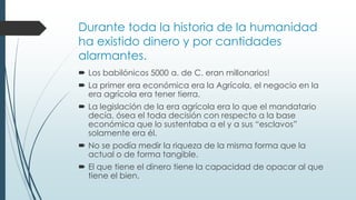 Durante toda la historia de la humanidad
ha existido dinero y por cantidades
alarmantes.
 Los babilónicos 5000 a. de C. eran millonarios!
 La primer era económica era la Agrícola, el negocio en la
era agrícola era tener tierra.
 La legislación de la era agrícola era lo que el mandatario
decía, ósea el toda decisión con respecto a la base
económica que lo sustentaba a el y a sus “esclavos”
solamente era él.
 No se podía medir la riqueza de la misma forma que la
actual o de forma tangible.
 El que tiene el dinero tiene la capacidad de opacar al que
tiene el bien.
 