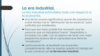 La era industrial.
La era industrial estandarizo todo con respecto a
la economía.
 Una de los sucesos significativos que le dio importancia
a este tiempo fue la “eliminación de los esclavos” para
sustituirlos por empleados.
 Para que eso fuera posible fue necesario que las
personas que ya trabajaban fueran “despedidas o
echadas a la calle” con el objetivo de tener una mejor
perspectiva acerca de la capacidad que tiene los
“empleados”.
 Lastimosamente, el resultado fue el previsto
completamente, ellos no querían quedar sin trabajo por
lo que comenzó así: La Revolución Industrial.
 