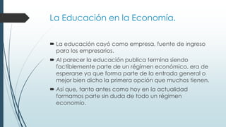 La Educación en la Economía.
 La educación cayó como empresa, fuente de ingreso
para los empresarios.
 Al parecer la educación publica termina siendo
factiblemente parte de un régimen económico, era de
esperarse ya que forma parte de la entrada general o
mejor bien dicho la primera opción que muchos tienen.
 Así que, tanto antes como hoy en la actualidad
formamos parte sin duda de todo un régimen
economio.
 