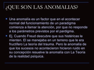 ¿QUE SON LAS ANOMALIAS? Una anomalía es un factor que en el acontecer normal del funcionamiento de un paradigma comienza a llamar la atención, por que no responde a los parámetros previstos por el pardigma. Ej. Cuando Freud descubre que sus histéricas le mienten. El se manejaba en un terreno que le era fructífero La teoría del trauma. Pero la anomalía de que los sucesos no acontecieron hicieron ruido en su concepción resuelve la anomalía con La Teoría de la realidad psíquica. 