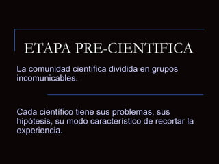 ETAPA PRE-CIENTIFICA La comunidad científica dividida en grupos incomunicables. Cada científico tiene sus problemas, sus hipótesis, su modo característico de recortar la experiencia. 