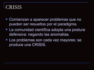 CRISIS Comienzan a aparecer problemas que no pueden ser resueltos por el paradigma. La comunidad científica adopta una postura defensiva: negando las anomalías. Los problemas son cada vez mayores: se produce una CRISIS. 