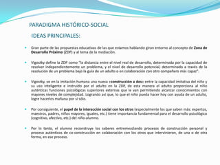 PARADIGMA HISTÓRICO-SOCIAL
    IDEAS PRINCIPALES:
   Gran parte de las propuestas educativas de las que estamos hablando giran entorno al concepto de Zona de
    Desarrollo Próximo (ZDP) y al tema de la mediación.

   Vigostky define la ZDP como "la distancia entre el nivel real de desarrollo, determinada por la capacidad de
    resolver independientemente un problema, y el nivel de desarrollo potencial, determinado a través de la
    resolución de un problema bajo la guía de un adulto o en colaboración con otro compañero más capaz".

   Vigostky, ve en la imitación humana una nueva «construcción a dos» entre la capacidad imitativa del niño y
    su uso inteligente e instruido por el adulto en la ZDP, de esta manera el adulto proporciona al niño
    auténticas funciones psicológicas superiores externas que le van permitiendo alcanzar conocimientos con
    mayores niveles de complejidad. Logrando así que, lo que el niño pueda hacer hoy con ayuda de un adulto,
    logre hacerlos mañana por sí sólo.

   Por consiguiente, el papel de la interacción social con los otros (especialmente los que saben más: expertos,
    maestros, padres, niños mayores, iguales, etc.) tiene importancia fundamental para el desarrollo psicológico
    (cognitivo, afectivo, etc.) del niño-alumno.

   Por lo tanto, el alumno reconstruye los saberes entremezclando procesos de construcción personal y
    proceso auténticos de co-construcción en colaboración con los otros que intervinieron, de una o de otra
    forma, en ese proceso.
 