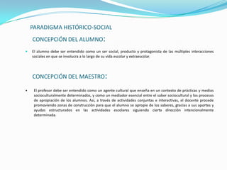 PARADIGMA HISTÓRICO-SOCIAL
    CONCEPCIÓN DEL ALUMNO:
   El alumno debe ser entendido como un ser social, producto y protagonista de las múltiples interacciones
    sociales en que se involucra a lo largo de su vida escolar y extraescolar.




    CONCEPCIÓN DEL MAESTRO:

•    El profesor debe ser entendido como un agente cultural que enseña en un contexto de prácticas y medios
     socioculturalmente determinados, y como un mediador esencial entre el saber sociocultural y los procesos
     de apropiación de los alumnos. Así, a través de actividades conjuntas e interactivas, el docente procede
     promoviendo zonas de construcción para que el alumno se apropie de los saberes, gracias a sus aportes y
     ayudas estructurados en las actividades escolares siguiendo cierta dirección intencionalmente
     determinada.
 