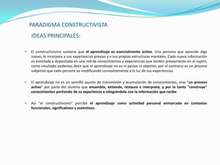 PARADIGMA CONSTRUCTIVISTA
    IDEAS PRINCIPALES:

   El constructivismo sostiene que el aprendizaje es esencialmente activo. Una persona que aprende algo
    nuevo, lo incorpora a sus experiencias previas y a sus propias estructuras mentales. Cada nueva información
    es asimilada y depositada en una red de conocimientos y experiencias que existen previamente en el sujeto,
    como resultado podemos decir que el aprendizaje no es ni pasivo ni objetivo, por el contrario es un proceso
    subjetivo que cada persona va modificando constantemente a la luz de sus experiencias.

   El aprendizaje no es un sencillo asunto de transmisión y acumulación de conocimientos, sino "un proceso
    activo" por parte del alumno que ensambla, extiende, restaura e interpreta, y por lo tanto "construye"
    conocimientos partiendo de su experiencia e integrándola con la información que recibe.

   Así "el constructivismo" percibe el aprendizaje como actividad personal enmarcada en contextos
    funcionales, significativos y auténticos.
 