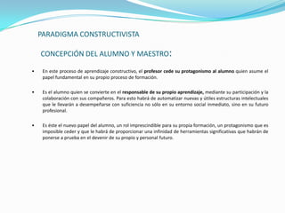 PARADIGMA CONSTRUCTIVISTA

    CONCEPCIÓN DEL ALUMNO Y MAESTRO:

•    En este proceso de aprendizaje constructivo, el profesor cede su protagonismo al alumno quien asume el
     papel fundamental en su propio proceso de formación.

•    Es el alumno quien se convierte en el responsable de su propio aprendizaje, mediante su participación y la
     colaboración con sus compañeros. Para esto habrá de automatizar nuevas y útiles estructuras intelectuales
     que le llevarán a desempeñarse con suficiencia no sólo en su entorno social inmediato, sino en su futuro
     profesional.

•    Es éste el nuevo papel del alumno, un rol imprescindible para su propia formación, un protagonismo que es
     imposible ceder y que le habrá de proporcionar una infinidad de herramientas significativas que habrán de
     ponerse a prueba en el devenir de su propio y personal futuro.
 
