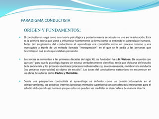 PARADIGMA CONDUCTISTA

     ORÍGEN Y FUNDAMENTOS:
    El conductismo surge como una teoría psicológica y posteriormente se adapta su uso en la educación. Esta
     es la primera teoría que viene a influenciar fuertemente la forma como se entiende el aprendizaje humano.
     Antes del surgimiento del conductismo el aprendizaje era concebido como un proceso interno y era
     investigado a través de un método llamado "introspección" en el que se le pedía a las personas que
     describieran qué era lo que estaban pensando.

    Sus inicios se remontan a las primeras décadas del siglo XX, su fundador fué J.B. Watson. De acuerdo con
     Watson " para que la psicología lograra un estatus verdaderamente científico, tenía que olvidarse del estudio
     de la conciencia y los procesos mentales (procesos inobservables) y, en consecuencia, nombrar a la conducta
     (los procesos observables) su objeto de estudio". Las bases del conductismo watsoniano se encuentran en
     las obras de autores como Pavlov y Thorndike.

    Desde una perspectiva conductista el aprendizaje es definido como un cambio observable en el
     comportamiento, los procesos internos (procesos mentales superiores) son considerados irrelevantes para el
     estudio del aprendizaje humano ya que estos no pueden ser medibles ni observables de manera directa.
 