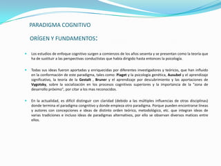 PARADIGMA COGNITIVO

    ORÍGEN Y FUNDAMENTOS:

   Los estudios de enfoque cognitivo surgen a comienzos de los años sesenta y se presentan como la teoría que
    ha de sustituir a las perspectivas conductistas que había dirigido hasta entonces la psicología.

   Todas sus ideas fueron aportadas y enriquecidas por diferentes investigadores y teóricos, que han influido
    en la conformación de este paradigma, tales como: Piaget y la psicología genética, Ausubel y el aprendizaje
    significativo, la teoría de la Gestalt , Bruner y el aprendizaje por descubrimiento y las aportaciones de
    Vygotsky, sobre la socialización en los procesos cognitivos superiores y la importancia de la "zona de
    desarrollo próximo", por citar a los mas reconocidos.

   En la actualidad, es difícil distinguir con claridad (debido a las múltiples influencias de otras disciplinas)
    donde termina el paradigma congnitivo y donde empieza otro paradigma. Porque pueden encontrarse líneas
    y autores con concepciones e ideas de distinto orden teórico, metodológico, etc. que integran ideas de
    varias tradiciones e incluso ideas de paradigmas alternativos, por ello se observan diversos matices entre
    ellos.
 