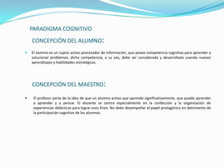 PARADIGMA COGNITIVO
    CONCEPCIÓN DEL ALUMNO:
   El alumno es un sujeto activo procesador de información, que posee competencia cognitiva para aprender y
    solucionar problemas; dicha competencia, a su vez, debe ser considerada y desarrollada usando nuevos
    aprendizajes y habilidades estratégicas.




    CONCEPCIÓN DEL MAESTRO:

•    El profesor parte de la idea de que un alumno activo que aprende significativamente, que puede aprender
     a aprender y a pensar. El docente se centra especialmente en la confección y la organización de
     experiencias didácticas para lograr esos fines. No debe desempeñar el papel protagónico en detrimento de
     la participación cognitiva de los alumnos.
 