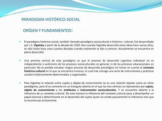 PARADIGMA HISTÓRICO-SOCIAL

    ORÍGEN Y FUNDAMENTOS:

    El paradigma histórico-social, también llamado paradigma sociocultural o histórico- cultural, fué desarrollado
     por L.S. Vigotsky a partir de la década de 1920. Aún cuando Vigostky desarrolla estas ideas hace varios años,
     es sólo hasta hace unas cuantas décadas cuando realmente se dan a conocer. Actualmente se encuentra en
     pleno desarrollo.

    Una premisa central de este paradigma es que el proceso de desarrollo cognitivo individual no es
     independiente o autónomo de los procesos socioculturales en general, ni de los procesos educacionales en
     particular. No es posible estudiar ningún proceso de desarrollo psicológico sin tomar en cuenta el contexto
     histórico-cultural en el que se encuentra inmerso, el cual trae consigo una serie de instrumentos y prácticas
     sociales históricamente determinados y organizados.

    Para Vigotsky la relación entre sujeto y objeto de conocimiento no es una relación bipolar como en otros
     paradigmas, para él se convierte en un triangulo abierto en el que las tres vértices se representan por sujeto,
     objeto de conocimiento y los artefactos o instrumentos socioculturales. Y se encuentra abierto a la
     influencia de su contexto cultural. De esta manera la influencia del contexto cultural pasa a desempeñar un
     papel esencial y determinante en el desarrollo del sujeto quien no recibe pasivamente la influencia sino que
     la reconstruye activamente.
 