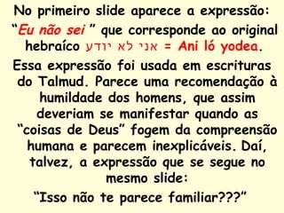 No primeiro slide aparece a expressão: “ Eu não sei  ” que corresponde ao original hebraíco  אני לא יודע   = Ani ló yodea .  Essa expressão foi usada em escrituras do Talmud. Parece uma recomendação à humildade dos homens, que assim deveriam se manifestar quando as “coisas de Deus” fogem da compreensão humana e parecem inexplicáveis.   Daí, talvez, a expressão que se segue no mesmo slide: “ Isso não te parece familiar???”   