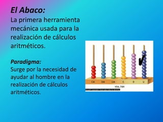 El Abaco:
La primera herramienta
mecánica usada para la
realización de cálculos
aritméticos.

Paradigma:
Surge por la necesidad de
ayudar al hombre en la
realización de cálculos
aritméticos.
 