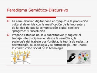 Paradigma Semiótico-Discursivo  La comunicación digital pone en “jaque” a la producción cultural devenida con la masificación de la imprenta y de la idea de que la comunicación digital conlleva “progreso” y “revolución  Propone estudios no solo cuantitativos y sugiere el trabajo interdisciplinario: desde la semiótica, la sociología del trabajo pos-fordista, la teoría de redes, la narratología, la sociología y la antropología, etc., hacia la construcción social de la tecnología 