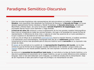 Paradigma Semiótico-Discursivo  Entre las escuelas lingüísticas más representativas del estructuralismo se hallaban la  Escuela de Ginebra , cuyo exponente más destacado fue Ferdinand de Saussure; la  Escuela de Praga , en la que destacó especialmente Roman Jakobson y Nikolái Trubetskoy; la  Escuela Americana , de Leonard Bloomfield y Edward Sapir; así como la Escuela o  Círculo lingüístico de  Copenhague , cuyas principales figuras fueron Louis Hjelmslev y Viggo Brøndal. A final de los años 70  comienza a verse el agotamiento de los tres grandes modelos historiográficos. Esta crisis es compartida en todas las ciencias sociales y da lugar a la necesidad de nuevas formas de representación. A diferencia de otras crisis y rupturas en esta hay ausencia de un nuevo paradigma y lo que si aparece en abundancia son escritos reflexivos. A ello se unió el influjo de la sensibilidad  postmodernista  hacia la creación literaria, el análisis semiótico y la exploración micro-antropológica, impregnado todo ello de un  relativismo  general. Como consecuencia la forma más apropiada para el discurso histórico será la  narración  en su expresión más simple de relato. El  debate  se ha centrado en la cuestión de  la  representación lingüística del mundo , con la idea central de que las formas de los lenguajes resultan definidoras de la realidad: aunque exista una  realidad  objetiva no nos resulta posible captarla, tan solo expresar versiones de ella, todas igualmente válidas Se entra en la  necesidad de decodificar todo texto , lo cual afecta a la idea de  fuente histórica  y a la idea de la posibilidad de transmisión de la imagen histórica, ya que no existe diferencia entre realidad y lenguaje: todo lo real está elaborado como lenguaje. La evidencia socaba ante la interpretación. Deja de ser importante el dato para darle el lugar de privilegio a la interpretación de ellos. 