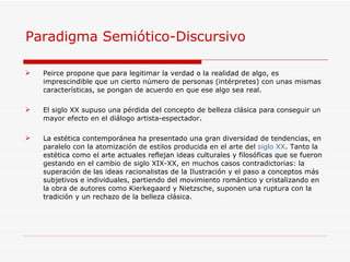 Paradigma Semiótico-Discursivo  Peirce propone que para legitimar la verdad o la realidad de algo, es imprescindible que un cierto número de personas (intérpretes) con unas mismas características, se pongan de acuerdo en que ese algo sea real. El siglo XX supuso una pérdida del concepto de belleza clásica para conseguir un mayor efecto en el diálogo artista-espectador. La estética contemporánea ha presentado una gran diversidad de tendencias, en paralelo con la atomización de estilos producida en el arte del  siglo XX . Tanto la estética como el arte actuales reflejan ideas culturales y filosóficas que se fueron gestando en el cambio de siglo XIX-XX, en muchos casos contradictorias: la superación de las ideas racionalistas de la Ilustración y el paso a conceptos más subjetivos e individuales, partiendo del movimiento romántico y cristalizando en la obra de autores como Kierkegaard y Nietzsche, suponen una ruptura con la tradición y un rechazo de la belleza clásica. 