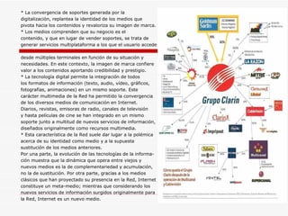 * La convergencia de soportes generada por la digitalización, replantea la identidad de los medios que pivota hacia los contenidos y revaloriza su imagen de marca. * Los medios comprenden que su negocio es el  contenido, y que en lugar de vender soportes, se trata de  generar servicios multiplataforma a los que el usuario accede desde múltiples terminales en función de su situación y  necesidades. En este contexto, la imagen de marca confiere  valor a los contenidos aportando credibilidad y prestigio. * La tecnología digital permite la integración de todos los formatos de información (texto, audio, vídeo, gráficos,  fotografías, animaciones) en un mismo soporte. Este  carácter multimedia de la Red ha permitido la convergencia de los diversos medios de comunicación en Internet.  Diarios, revistas, emisoras de radio, canales de televisión  y hasta películas de cine se han integrado en un mismo  soporte junto a multitud de nuevos servicios de información, diseñados originalmente como recursos multimedia.  * Esta característica de la Red suele dar lugar a la polémica  acerca de su identidad como medio y a la supuesta  sustitución de los medios anteriores.  Por una parte, la evolución de las tecnologías de la informa- ción muestra que la dinámica que opera entre viejos y  nuevos medios es la de complementariedad y acumulación, no la de sustitución. Por otra parte, gracias a los medios  clásicos que han proyectado su presencia en la Red, Internet  constituye un meta-medio; mientras que considerando los  nuevos servicios de información surgidos originalmente para  la Red, Internet es un nuevo medio. 