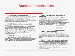 Sucesos importantes… 1978   -Se descubren las enzimas de restricción El biólogo molecular suizo Werner Arber descubre las enzimas de restricción, proteínas que cortan las cadenas de ácido desoxirribonucleico (ADN). Sus trabajos permitieron a otros investigadores realizar modificaciones en la molécula de ADN y sentaron las bases para importantes avances en biotecnología. 1979 - Disco compacto La compañía holandesa Philips y la japonesa Sony presentan los primeros discos compactos. Son sistemas de almacenamiento de información cuya superficie está recubierta de un material que refleja la luz. 1980 - 1983 -Proceso de formación de la Asociación Latinoamericana de Integración La Asociación Latinoamericana de Integración (ALADI) nació con el propósito de fomentar un desarrollo económico armonioso y equilibrado en el espacio latinoamericano que condujera al establecimiento de un mercado común entre los países miembros. 1971 -Primer microprocesador Se desarrolla el primer microprocesador, el Intel 4004, un microprocesador de 4 bits que contiene 2.300 transistores. El Intel 8080 de 8 bits, desarrollado en 1974, fue el primer microprocesador realmente diseñado para uso general 1973 - Se desarrolla el Protocolo de Internet Los estadounidenses Vinton Cerf y Robert Kahn desarrollan el Protocolo de Internet (IP) y el Protocolo de Control de Transmisión (TCP) como parte de un proyecto patrocinado por la Agencia de Programas Avanzados de Investigación (ARPA, siglas en inglés) del Departamento de Defensa estadounidense. 1975 - Primer ordenador personal Se presenta en Estados Unidos el primer ordenador o computadora personal de éxito, el Altair 8800, basado en un microprocesador Intel de 8 bits, con 256 bytes de memoria de acceso aleatorio. 