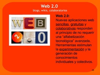 Web 2.0: Nuevas aplicaciones web  sencillas ,  gratuitas  y  colaborativas  responden  al principio de no requerir una “alfabetización tecnológica” avanzada.  Herramientas estimulan  la  experimentación  y la generación de conocimientos individuales y colectivos.  Web 2.0   blogs, wikis, colaboratorios 