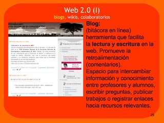 Blog:   (bitácora en línea) herramienta que facilita  la  lectura y escritura  en la web. Promueve la retroalimentación (comentarios).  Espacio para intercambiar información y conocimiento entre profesores y alumnos, escribir preguntas, publicar trabajos o registrar enlaces hacia recursos relevantes.  Web 2.0 (I) blogs , wikis, colaboratorios 