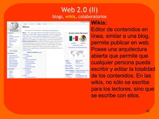Wikis:   Editor de contenidos en línea, similar a una blog, permite publicar en web.  Posee una arquitectura abierta que permite que cualquier persona pueda escribir y editar la totalidad de los contenidos. En las wikis, no sólo se escribe para los lectores, sino que se escribe con ellos. Web 2.0 (II) blogs,  wikis , colaboratorios 