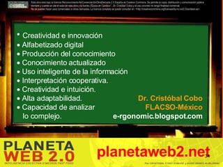Esta obra está bajo la licencia Reconocimiento-NoComercial-SinObraDerivada 2.5 España de Creative Commons. Se permite la copia, distribución y comunicación pública siempre y cuando se cite el autor de esta obra y la fuente ( “Época de Cambios”., Dr. Cristóbal Cobo ) y el uso concreto no tenga finalidad comercial.  No se pueden hacer usos comerciales ni obras derivadas. La licencia completa se puede consultar en: <http://creativecommons.org/licenses/by-nc-nd/2.5/es/deed.es> planetaweb2.net Creatividad e innovación  Alfabetizado digital Producción del conocimiento  Conocimiento actualizado  Uso inteligente de la información  Interpretación cooperativa. Creatividad e intuición. Alta adaptabilidad. Capacidad de analizar  lo complejo. Dr. Cristóbal Cobo FLACSO-México e-rgonomic.blogspot.com 