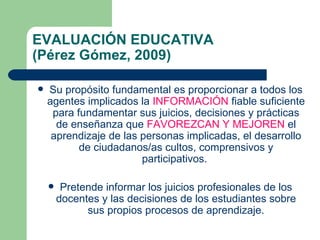 EVALUACIÓN EDUCATIVA  (Pérez Gómez, 2009) Su propósito fundamental es proporcionar a todos los agentes implicados la  INFORMACIÓN  fiable suficiente para fundamentar sus juicios, decisiones y prácticas de enseñanza que  FAVOREZCAN Y MEJOREN  el aprendizaje de las personas implicadas, el desarrollo de ciudadanos/as cultos, comprensivos y participativos.  Pretende informar los juicios profesionales de los docentes y las decisiones de los estudiantes sobre sus propios procesos de aprendizaje. 