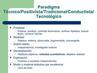 Paradigma Técnico/Positivista/Tradicional/Conductista/Tecnológico Finalidad Explicar, predecir, controlar fenómenos, verificar hipótesis, buscar leyes, construir teorías Realidad Objetiva, externa, observable, fragmentable, convergente Sujeto-objeto Independencia, investigador externo Generalización Hipótesis objetivas,  métodos cuantitativos , alejados realidad Explicación Factores o variables independientes Medio y material didáctico por excelencia: Libro de texto 