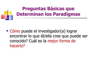 Preguntas Básicas que
       Determinan los Paradigmas


   Cómo puede el investigador(a) lograr
    encontrar lo que él/ella cree que puede ser
    conocido? Cuál es la mejor forma de
    hacerlo?
 