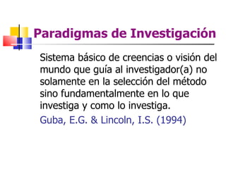 Paradigmas de Investigación
Sistema básico de creencias o visión del
mundo que guía al investigador(a) no
solamente en la selección del método
sino fundamentalmente en lo que
investiga y como lo investiga.
Guba, E.G. & Lincoln, I.S. (1994)
 