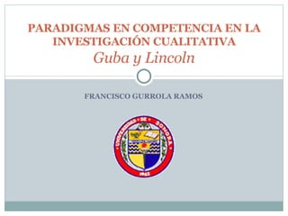 FRANCISCO GURROLA RAMOS PARADIGMAS EN COMPETENCIA EN LA INVESTIGACIÓN CUALITATIVA Guba y Lincoln 