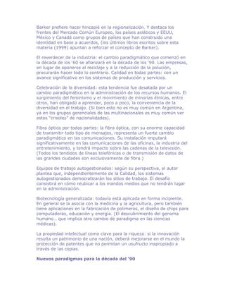 Barker prefiere hacer hincapié en la regionalización. Y destaca los
frentes del Mercado Común Europeo, los países asiáticos y EEUU,
México y Canadá como grupos de países que han construido una
identidad en base a acuerdos, (los últimos libros escritos sobre esta
materia (1999) apuntan a reforzar el concepto de Barker).

El reverdecer de la industria: el cambio paradigmático que comenzó en
la década de los ‘60 se afianzará en la década de los ‘90. Las empresas,
en lugar de oponerse al reciclaje y a la reducción de la polución,
procurarán hacer todo lo contrario. Calidad en todas partes: con un
avance significativo en los sistemas de producción y servicios.

Celebración de la diversidad: esta tendencia fue desatada por un
cambio paradigmático en la administración de los recursos humanos. El
surgimiento del feminismo y el movimiento de minorías étnicas, entre
otros, han obligado a aprender, poco a poco, la conveniencia de la
diversidad en el trabajo. (Si bien esto no es muy común en Argentina,
ya en los grupos gerenciales de las multinacionales es muy común ver
estos “crisoles” de nacionalidades).

Fibra óptica por todas partes: la fibra óptica, con su enorme capacidad
de transmitir todo tipo de mensajes, representa un fuerte cambio
paradigmático en las comunicaciones. Su instalación imputará
significativamente en las comunicaciones de las oficinas, la industria del
entretenimiento, y tendrá impacto sobre las cadenas de la televisión.
(Todos los tendidos de líneas telefónicas o de transmisión de datos de
las grandes ciudades son exclusivamente de fibra.)

Equipos de trabajo autogestionados: según su perspectiva, el autor
plantea que, independientemente de la Calidad, los sistemas
autogestionados democratizarán los sitios de trabajo. El desafío
consistirá en cómo reubicar a los mandos medios que no tendrán lugar
en la administración.

Biotecnología generalizada: todavía está aplicada en forma incipiente.
En general se la asocia con la medicina y la agricultura, pero también
tiene aplicaciones en la fabricación de polímeros, el diseño de chips para
computadoras, educación y energía. (El descubrimiento del genoma
humano… que implica otro cambio de paradigma en las ciencias
médicas).

La propiedad intelectual como clave para la riqueza: si la innovación
resulta un patrimonio de una nación, deberá mejorarse en el mundo la
protección de patentes que no permitan un usufructo inapropiado a
través de las copias.

Nuevos paradigmas para la década del ‘90
 