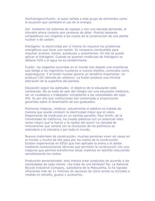 Sol/hidrógeno/fusión: el autor señala a este grupo de elementos como
la ecuación que cambiará el uso de la energía.

Sol: mediante los sistemas de espejos y con una elevada demanda, el
kilovatio ahora costaría seis centavos de dólar. Precios bastante
competitivos con respecto a los costos de la construcción de una planta
nuclear o de carbón.

Hidrógeno: la electricidad por sí misma no resuelve los problemas
energéticos que tiene una nación. Es necesario combustible para
impulsar aviones, trenes, autobuses y automóviles. En ello se puede
aplicar el hidrógeno. Cuando se queman moléculas de hidrógeno se
obtiene H2O y el agua no es contaminante.

Fusión: las tragedias ocurridas en el mundo han dejado una enseñanza
que obligó a los ingenieros nucleares a nuevos diseños, conocidos como
superseguros. Y la fusión nuclear genera un beneficio importante: no
produce C2O (dióxido de carbono). La fusión produce una mínima
alteración de la superficie del planeta.

Educación según las aptitudes: el objetivo de la educación está
cambiando. No se trata de salir del colegio con una educación mediocre,
ser un ciudadano y trabajador competente a las necesidades del siglo
XXI. Es por ello que instituciones han comenzado a proporcionar
garantías sobre el desempeño de sus graduados.

Polímeros mágicos, místicos: actualmente el plástico es tratado de
manera que puede conducir la electricidad mejor que el cobre.
Disponiendo de moléculas en un sentido paralelo, Paul Smith, de la
Universidad de California, ha creado plásticos con un potencial ¡diez
veces mayor que la fuerza y la rigidez del acero! La cascada de
innovaciones que vendrá con la revolución de los polímeros se
extenderá a la industria y por todo el mundo.

Nuevos materiales de construcción: muchas personas viven sin casas en
el mundo y mucho de ello pasa por los costos de la construcción.
Existen experiencias en EEUU que han aplicado la arena y el adobe
mediante revolucionarias técnicas que permiten la construcción con una
máquina que permite transformar estas materias en ladrillos reduciendo
sensiblemente los costos.

Producción personalizada: esto implica crear productos de acuerdo a las
necesidades de cada cliente. ¿Se trata de una fantasía? No. La National
Bicycle Industrial Company, subsidiaria de la Matsushita, lo ha logrado
ofreciendo más de 11 millones de opciones de cómo armar su bicicleta a
medida en tamaño, gustos y accesorios.
 