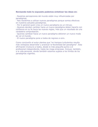 Revisando todo lo expuesto podemos sintetizar las ideas en:

· Nuestras percepciones del mundo están muy influenciadas por
paradigmas.
· Nos resistimos a utilizar nuevos paradigmas porque somos efectivos
en nuestros actuales paradigmas.
· Por lo general quien crea un nuevo paradigma es un intruso.
· Quienes deciden cambiar hacia un nuevo paradigma deben hacerlo con
confianza en su fe hacia las nuevas reglas, más que un resultado de una
verdadera comprobación.
· Quienes cambian hacia un nuevo paradigma obtienen un nuevo modo
de ver el mundo.
· El nuevo paradigma pone a todos de regreso a cero.

Como conclusión el autor plantea que “en tiempos turbulentos resulta
más ventajoso desarrollar y practicar la flexibilidad del paradigma”. Esta
afirmación involucra a todos, desde la más pequeña pyme o el
profesional independiente, hasta las mega empresas. Incluye, también,
a la vida personal, donde también estamos sujetos a los límites de los
paradigmas vigentes.
 