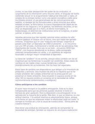 civiles; la casi total desaparición del poder de los sindicatos; el
surgimiento de la información como recurso clave; el lenguaje de fuerte
contenido sexual en la programación habitual de televisión y radio; el
colapso de la energía nuclear como una opción energética viable para
los Estados Unidos; el uso generalizado de las comunicaciones por
satélite; el destape de los homosexuales y otras minorías que antes
estaban ocultas; la fibra óptica; la nueva importancia del papel de las
mujeres en los negocios y en la política; los teléfonos celulares; el fax
(hoy ya desplazado por el e-mail); el efecto invernadero, la
biotecnología; el deterioro de instituciones como el Congreso, el poder
judicial, la iglesia, entre otros.

Aquellas personas que han logrado vaticinar estos cambios no sólo
evitaron padecer el choque con el futuro, sino que hasta han ganado
millones. Imagínese que en una “máquina del tiempo” viajamos al
pasado para traer un Operador de 1960 al presente… y se encuentra
con una YPF privada, multinacional y siendo una de las petroleras más
importantes del mundo. Pero eso no es todo… encuentra EESS tipo
“SOFA”, con mujeres atendiendo en la playa, nafta consignada,
sistemas computarizados en venta, y un portafolio de negocios
focalizado a otorgar mayor rentabilidad al Operador.

La tarea de “predecir” no es sencilla, porque estos cambios son de tal
magnitud que las tendencias no pueden ser predichas. Estas clases de
cambios en las reglas crean nuevas tendencias o alteran
dramáticamente las ya existentes. Eso los hace tan especiales.

Estos tipos de cambios son disparadores que obligan a la innovación de
productos y servicios. Una muestra de ello es la industria que se ha
creado alrededor del cuidado ambiental con la preocupación por
preservar el medio ambiente. Esta situación ni siquiera existía en los
años ‘60 (ni siquiera existía un consenso en la necesidad de naftas
no/mínimamente contaminantes o ecológicas).

Cómo anticiparse a los cambios

El autor hace hincapié en la palabra anticipación. Esta es la clave
indispensable para que las personas puedan alcanzar el éxito en
tiempos de gran agitación. Pero la disposición a la anticipación no es
aplicada por la mayoría de la gente. Más bien, lo que se observa, es una
actitud reactiva. Y la actitud reactiva es absolutamente lógica, porque
es la forma en que las empresas miden la efectividad (algo así como “si
siempre lo hicimos así y fue la causa de nuestro éxito… forma parte de
nuestra historia”).

Para tener una actitud de anticipación, además de comprender la
necesidad de anticipar, también se requiere de una buena exploración
 