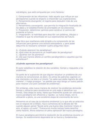estratégica, que está compuesta por cinco factores:

1. Comprensión de las influencias: todo aquello que influye en sus
percepciones cuando se dispone a emprender sus exploraciones.
2. Pensamiento divergente: el ingenio para descubrir más de una
alternativa.
3. Pensamiento convergente: que permita la integración focalizada de
los datos y el establecimiento de prioridades en las elecciones.
4. Proyección: determinar caminos para construir el camino del
presente al futuro.
5. Imaginación: la habilidad para describir con palabras, dibujos o
modelos lo que ha encontrado en sus exploraciones del futuro.

Este libro que reseñamos está dirigido a la comprensión de las
influencias para generar una actitud anticipadora, y para poder
adquirirla es necesario contestar cuatro preguntas clave:

A. ¿Cuándo aparecen los paradigmas?
B. ¿Qué clase de persona es un modificador de paradigmas?
C. ¿Quiénes son los pioneros?
D. ¿De qué manera afecta un cambio paradigmático a aquellos que los
sobrellevan?

¿Cuándo aparecen los paradigmas?

El autor establece la relación de dos variables: tiempo y respuesta a los
problemas.

Se parte de la suposición de que alguien resuelve un problema de una
manera no convencional, es decir, no utiliza los patrones vigentes en
ese momento y se dice a sí mismo “no sabía que podía lograrlo de esta
manera”. Y luego prosigue: “es posible que aquí tenga un nuevo patrón
para resolver una gran cantidad de problemas”.

Sin embargo, esta nueva manera de resolver los problemas demanda
tiempo y esfuerzo para constituirse en una regla e identificar sus
límites. Esta etapa es lenta, hasta que finalmente puede ser utilizado el
nuevo paradigma con eficiencia y rapidez. La nueva etapa, con la
utilización a pleno, es una excelente etapa de crecimiento de lucro.

Pensemos en el caso de la industria ambiental (y lo que ello se relaciona
con el negocio de la EESS). Fue a comienzos de la década del ‘60
cuando alguien pensó “Quizá sería una buena idea mantener limpio el
aire, el agua y el suelo”. Transcurrió mucho tiempo hasta descifrar
cómo hacerlo. Ahora estamos en plena aplicación del nuevo paradigma.

El nuevo paradigma permitirá la resolución de los problemas durante un
tiempo. Su sostenimiento dependerá de su fuerza y fundamentos.
 