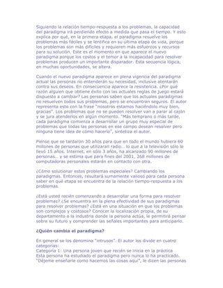 Siguiendo la relación tiempo-respuesta a los problemas, la capacidad
del paradigma irá perdiendo efecto a medida que pasa el tiempo. Y esto
explica por qué, en la primera etapa, el paradigma resuelve los
problemas más fáciles y se lentifica en su última etapa de vida, porque
los problemas son más difíciles y requieren más esfuerzos y recursos
para su solución. Este es el momento en que aparece el nuevo
paradigma porque los costos y el temor a la incapacidad para resolver
problemas producen un importante disparador. Esta secuencia lógica,
en muchas oportunidades, se altera.

Cuando el nuevo paradigma aparece en plena vigencia del paradigma
actual las personas no entenderán su necesidad, inclusive atentarán
contra sus deseos. En consecuencia aparece la resistencia. ¿Por qué
razón alguien que obtiene éxito con las actuales reglas de juego estará
dispuesto a cambiar? Las personas saben que los actuales paradigmas
no resuelven todos sus problemas, pero se encuentran seguros. El autor
representa esto con la frase “nosotros estamos haciéndolo muy bien,
gracias”. Los problemas que no se pueden resolver van a parar al cajón
y se jura atenderlos en algún momento. “Más temprano o más tarde,
cada paradigma comienza a desarrollar un grupo muy especial de
problemas que todas las personas en ese campo desean resolver pero
ninguna tiene idea de cómo hacerlo”, sintetiza el autor.

Piense que se tardaron 30 años para que en todo el mundo hubiera 60
millones de personas que utilizaran radio… lo que a la televisión sólo le
llevó 15 años. Internet, en sólo 3 años, ha alcanzado 90 millones de
personas… y se estima que para fines del 2001, 268 millones de
computadoras personales estarán en contacto con otra.

¿Cómo solucionar estos problemas especiales? Cambiando los
paradigmas. Entonces, resultará sumamente valioso para cada persona
saber en qué etapa se encuentra de la relación tiempo-respuesta a los
problemas.

¿Está usted recién comenzando a desarrollar una forma para resolver
problemas? ¿Se encuentra en la plena efectividad de sus paradigmas
para resolver problemas? ¿Está en una situación en que los problemas
son complejos y costosos? Conocer la localización propia, de su
departamento o la industria donde la persona actúa, le permitirá pensar
sobre su futuro y comprender las señales importantes para anticiparlo.

¿Quién cambia el paradigma?

En general se los denomina “intrusos”. El autor los divide en cuatro
categorías:
Categoría 1: Una persona joven que recién se inicia en la práctica
Esta persona ha estudiado el paradigma pero nunca lo ha practicado.
“Déjeme enseñarle como hacemos las cosas aquí”, le dicen las personas
 