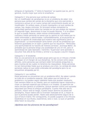 antiguas al ingresante. Y “cómo lo hacemos” se supone que es, por lo
general, mucho mejor que como le enseñaron.

Categoría 2: Una persona que cambia de campo
Ser un modificador de paradigmas no es un problema de edad. Una
persona que cambia del campo de la disciplina que vino ejerciendo y
comienza a actuar en un nuevo campo del conocimiento puede ser un
modificador. En ambos casos, el joven ingresante o el que cambia de
campo, hay rasgos comunes. En principio ambos comparten la
ingenuidad operacional sobre los campos en los que acaban de ingresar.
En segundo lugar, desconocen lo que no puede hacerse. Y si no saben
lo que no puede hacerse, están menos condicionados. Cuando se
contrata a estas personas se siente que su aporte es nulo hasta que no
estén entrenadas y adoctrinadas. Lamentablemente, al encauzarlas se
pierde un aporte de creatividad que hubiera sido significativo para la
organización. La recomendación sería tomar uno de los problemas que
tenemos guardados en el cajón y pedirle que los resuelvan. “Ofrézcales
una oportunidad de no hacerlo de manera correcta”, aconseja Baker. Es
probable que la persona tenga una posibilidad de uno en mil, pero el
aprendizaje de cada Operador / Gerente / Supervisor será aprender a
escuchar más allá de los límites y animar a su equipo a asumir riesgos.

Categoría 3: El disidente
Esta es una persona de su propio grupo pero que es un intruso y tiende
a trabajar en el margen de sus disciplinas. Se los conoce como casos
difíciles, como personas que siempre están formulando preguntas (y
para muchas de las cuales no tenemos las respuestas). Estas personas
no son bienvenidas hasta que se produce una crisis. La ventaja de estas
personas radica en que están enteradas del paradigma pero no se
encuentran atrapadas por él.

Categoría 4: Los neófitos
Estas personas se encuentran con un problema difícil. No saben cuándo
se trata de un problema especial. Sólo saben que se trata de un
problema y no pueden seguir adelante hasta que puedan resolverlo.
Casi siempre fallan en su intento, pero en ocasiones logran resolverlo y
crean un ejemplo especial que conduce a un modelo. La aparición de
estos intrusos genera un problema, porque atentan contra una supuesta
seguridad que ofrece el antiguo paradigma. Cuanto más alta sea la
posición, mayor será el riesgo. Cuanto mayor dominio se posea del
paradigma, mayor habrá sido la inversión realizada en él, y mayor lo
que la persona puede perder. Nadie está absolutamente seguro de lo
que el futuro traerá. Por consiguiente, no puede juzgarse a los intrusos
basándose en sus títulos, experiencia, sexo o raza. Lo que un gerente
debe hacer es escuchar.

¿Quiénes son los pioneros de los paradigmas?
 