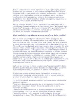 Si bien un descubridor puede identificar un nuevo paradigma, son los
pioneros los que recorren el difícil camino de implementar las nuevas
reglas en base a una cualidad muy especial: su intuición. La intuición
consiste en la habilidad para tomar decisiones correctas con datos
insuficientes. Cautivados por un conjunto de reglas que sugiere que
puede tener éxito donde otros han fallado, arriesgan su reputación, su
posición, incluso su situación financiera.

Pero la intuición no es suficiente. Todos conocemos personas que, a
medida que el nuevo paradigma se hace notorio dicen “yo lo sabía hace
cinco años”. Estos comentarios son molestos. ¿Por qué no lo hicieron?
La respuesta es simple: no tuvieron agallas; porque además de
intuitivos, los pioneros necesitan ser valientes.

¿Qué es el efecto paradigma, y cómo nos afecta dicho cambio?

Para el autor, los paradigmas actúan como filtros fisiológicos, de
manera que nosotros literalmente vemos el mundo a través de ellos.
Esto significa que todo dato que existe en el mundo real y no se ajusta
a los paradigmas del sujeto, tiene muchas dificultades para superar sus
filtros. (En una oportunidad, un amigo me contó esta anécdota: “En una
estación rutera uno de los playeros debía colaborar para “cambiar” una
isla de despacho mixta (nafta/gasoil) por una solamente para naftas: el
proceso era simple, se limpiaba el tanque de gasoil, se extraía hasta la
última gota de la mezcla limpiadora, se echaba el gasoil, se cambiaban
las “chapas identificadoras del Gilbarco” (era por 1980), el precio… y
listo! Pero el paradigma del playero era si se cambia el gasoil… se
cambia todo… y por poco no desarma el surtidor para trasladarlo de una
isla a otra. Unas cosas resultan obvias para algunos y absolutamente
imperceptibles para otros.

La frase que sintetiza el efecto paradigma es “eso es imposible”. Estas
palabras pueden traducirse como “basados en el paradigma que en la
actualidad practicamos, no tenemos ni idea de cómo hacerlo”.

El efecto paradigma, según el autor, ha llevado a personas muy
inteligentes y capaces a cometer grandes errores cuando quisieron
predecir el futuro. Veamos algunos ejemplos:

“El fonógrafo carece de valor comercial.” (Thomas Edison en alusión a
su propio invento.)
“Volar en máquinas más pesadas que el aire es inútil, insignificante y
totalmente imposible.” (Simon Newcomb, astrónomo de cierto
renombre en 1902.)
“Pienso que existe mercado en el mundo para aproximadamente 5
computadoras.” (Thomas Watson, presidente de IBM en 1943.)
“No existe ninguna razón para que ningún individuo tenga una
computadora en casa.” (Ken Olsen, presidente de la Digital Equipment
 