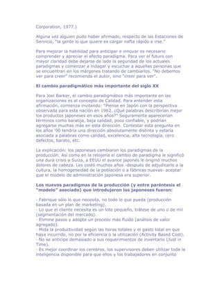 Corporation, 1977.)

Alguna vez alguien pudo haber afirmado, respecto de las Estaciones de
Servicio, “la gente lo que quiere es cargar nafta rápido e irse.”

Para mejorar la habilidad para anticipar e innovar es necesario
comprender y apreciar el efecto paradigma. Para ver el futuro con
mayor claridad debe dejarse de lado la seguridad de los actuales
paradigmas y comenzar a indagar y escuchar a aquellas personas que
se encuentran en los márgenes tratando de cambiarlos. “No debemos
ver para creer” recomienda el autor, sino “creer para ver”.

El cambio paradigmático más importante del siglo XX

Para Joel Barker, el cambio paradigmático más importante en las
organizaciones es el concepto de Calidad. Para entender esta
afirmación, comienza invitando: “Piense en Japón con la perspectiva
observada para esta nación en 1962. ¿Qué palabras describirían mejor
los productos japoneses en esos años?” Seguramente aparecerían
términos como baratija, baja calidad, poco confiable, y podrían
agregarse muchas más en esta dirección. Contestar esta pregunta en
los años ‘90 tendría una dirección absolutamente distinta y estaría
asociada a palabras como calidad, excelencia, alta tecnología, cero
defectos, barato, etc.

La explicación: los japoneses cambiaron los paradigmas de la
producción. Así como en la relojería el cambio de paradigma le significó
una dura crisis a Suiza, a EEUU el avance japonés le originó muchos
dolores de cabeza. Les costó muchos años -después de adjudicarlo a la
cultura, la homogeneidad de la población o a fábricas nuevas- aceptar
que el modelo de administración japonesa era superior.

Los nuevos paradigmas de la producción (y entre paréntesis el
“modelo” asociado) que introdujeron los japoneses fueron:

· Fabrique sólo lo que necesita, no todo lo que pueda (producción
basada en un plan de marketing).
· Lo que el cliente necesita es un lote pequeño, trátese de uno o de mil
(segmentación del mercado).
· Elimine pasos y adopte un proceso más fluido (análisis de valor
agregado).
· Mida la productividad según las horas totales y el gasto total en que
haya incurrido, no por la eficiencia o la utilización (Activity Based Cost).
· No se anticipe demasiado a sus requerimientos de inventario (Just in
Time).
· Es mejor coordinar los cerebros, los supervisores deben utilizar toda la
inteligencia disponible para que ellos y los trabajadores en conjunto
 