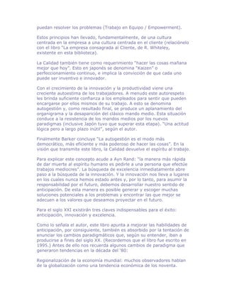 puedan resolver los problemas (Trabajo en Equipo / Empowerment).

Estos principios han llevado, fundamentalmente, de una cultura
centrada en la empresa a una cultura centrada en el cliente (relaciónelo
con el libro “La empresa consagrada al Cliente, de R. Whiteley,
existente en esta biblioteca).

La Calidad también tiene como requerimiento “hacer las cosas mañana
mejor que hoy”. Esto en japonés se denomina “Kaizen” o
perfeccionamiento continuo, e implica la convicción de que cada uno
puede ser inventivo e innovador.

Con el crecimiento de la innovación y la productividad viene una
creciente autoestima de los trabajadores. A menudo este autorespeto
les brinda suficiente confianza a los empleados para sentir que pueden
encargarse por ellos mismos de su trabajo. A esto se denomina
autogestión y, como resultado final, se produce un aplanamiento del
organigrama y la desaparición del clásico mando medio. Esta situación
conduce a la resistencia de los mandos medios por los nuevos
paradigmas (inclusive Japón tuvo que superar esta etapa). “Una actitud
lógica pero a largo plazo inútil”, según el autor.

Finalmente Barker concluye “La autogestión es el modo más
democrático, más eficiente y más poderoso de hacer las cosas”. En la
visión que transmite este libro, la Calidad devuelve el espíritu al trabajo.

Para explicar este concepto acude a Ayn Rand: “la manera más rápida
de dar muerte al espíritu humano es pedirle a una persona que efectúe
trabajos mediocres”. La búsqueda de excelencia inmediatamente abre
paso a la búsqueda de la innovación. Y la innovación nos lleva a lugares
en los cuales nunca hemos estado antes y, por lo tanto, para asumir la
responsabilidad por el futuro, debemos desarrollar nuestro sentido de
anticipación. De esta manera es posible generar y escoger muchas
soluciones potenciales a los problemas y encontrar las que mejor se
adecuen a los valores que deseamos proyectar en el futuro.

Para el siglo XXI existirán tres claves indispensables para el éxito:
anticipación, innovación y excelencia.

Como lo señala el autor, este libro apunta a mejorar las habilidades de
anticipación, por consiguiente, también es absorbido por la tentación de
enunciar los cambios paradigmáticos que, según su entender, iban a
producirse a fines del siglo XX. (Recordemos que el libro fue escrito en
1995.) Antes de ello nos recuerda algunos cambios de paradigma que
generaron tendencias en la década del ‘80:

Regionalización de la economía mundial: muchos observadores hablan
de la globalización como una tendencia económica de los noventa.
 