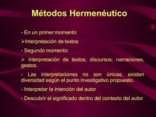 Métodos Hermenéutico En un primer momento: Interpretación de textos Segundo momento: Interpretación de textos, discursos, narraciones, gestos. Las interpretaciones no son únicas, existen diversidad según el punto investigativo propuesto. Interpretar la intención del autor Descubrir el significado dentro del contexto del autor 