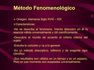 Método Fenomenológico Oriegen: Alemania Siglo XVIII – XIX Caracteristicas:  No se describe el fenómeno. Intenta descubrir en él la esencia válida universalmente y útil cientificamente. Descubre el mundo de acuerdo al criterio interno del sujeto Estudia lo concreto y va a lo general Es un método descriptivo, reflexivo y de exigente rigor cientifico  Sus resultados son válidos en un tiempo y en un espacio. Pero en ese momento son aceptados universalmente. 