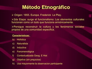 Método Etnográfico  Origen: 1855. Europa. Frederick  Le Play. 2da Etapa: surge el funcionalismo: Los elementos culturales funcionan como un todo que funciona armónicamente. Persigue reconstruir la cultura y los fenómenos sociales propios de una comunidad especifica. Caracteristicas:   Holística Naturalista  Inductiva Fenomenológica Contextualizada Geog. E Hist Objetiva (sin prejuicios) Usa mayormente la observacion participante  
