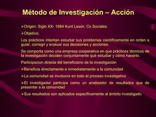 Método de Investigación – Acción  Origen: Siglo XX- 1994 Kunt Lewin. Cs Sociales Objetivo. Los prácticos intentan estudiar sus problemas cientificamente en orden a guiar, corregir y evaluar sus decisiones y acciones. Se comporta como una empresa cooperativa en que prácticos técnicos de la investigación deciden conjuntamente qué estudiar y cómo hacerlo. Participacion directa del beneficiario de la investigación  Beneficia directamente e inmediatamente a la comunidad La comunidad se involucra en todo el proceso investigativo El investigador participa como un analizador de resultados que de presentar a la comunidad Sus resultados son aplicados especificamente al ámbito investigado  